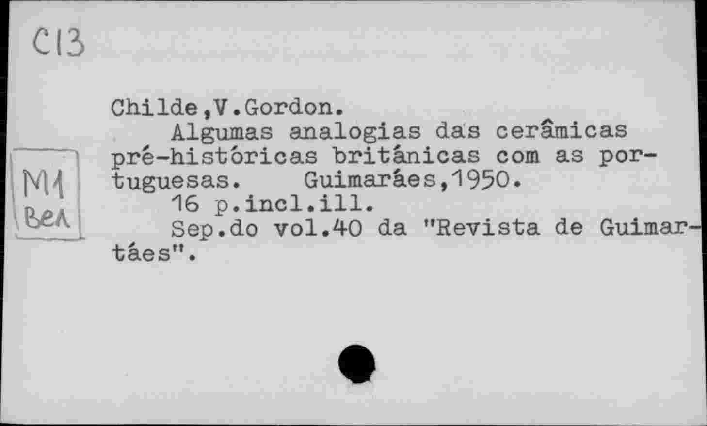 ﻿Cß
ьел.
ChiIde,V.Gordon.
Algumas analogies das cerämicas prê-historicas britanicas com as por-tuguesas. Guimaräes,195O.
16 p.incl.ill.
Sep.do vol.40 da "Revista de Guimar^ tâes".